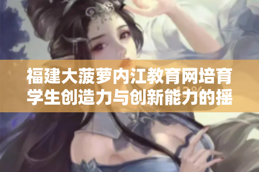 福建大菠萝内江教育网培育学生创造力与创新能力的摇篮—重塑学校教育方式，培养未来人才