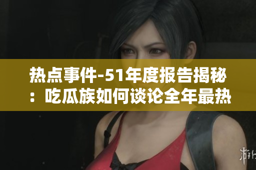 热点事件-51年度报告揭秘：吃瓜族如何谈论全年最热门的事件？