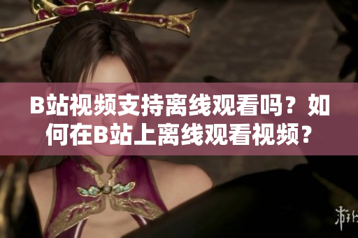 B站视频支持离线观看吗？如何在B站上离线观看视频？