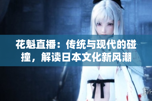 花魁直播：传统与现代的碰撞，解读日本文化新风潮