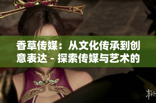香草传媒：从文化传承到创意表达 - 探索传媒与艺术的交融之道