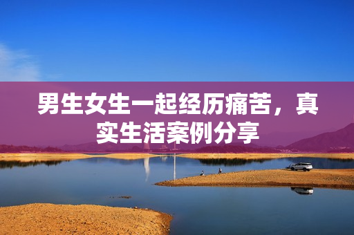 男生女生一起经历痛苦，真实生活案例分享