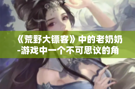 《荒野大镖客》中的老奶奶-游戏中一个不可思议的角色