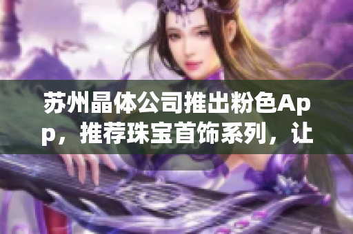 苏州晶体公司推出粉色App，推荐珠宝首饰系列，让你的时尚生活更加精彩