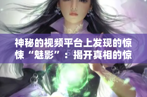神秘的视频平台上发现的惊悚“魅影”：揭开真相的惊心之旅