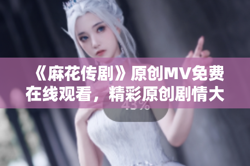 《麻花传剧》原创MV免费在线观看，精彩原创剧情大片不容错过