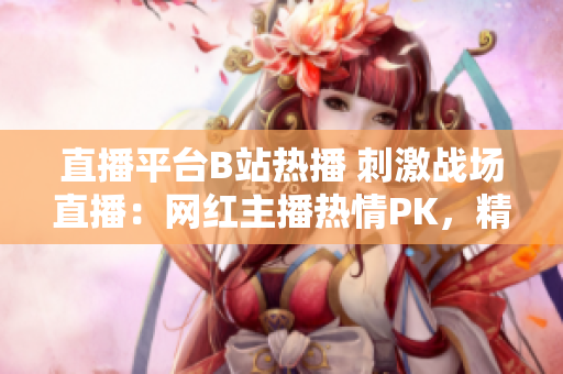 直播平台B站热播 刺激战场直播：网红主播热情PK，精彩战局引关注