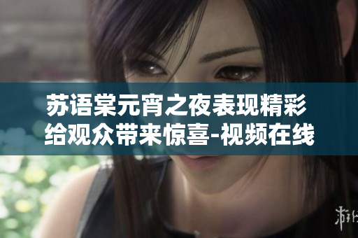 苏语棠元宵之夜表现精彩 给观众带来惊喜-视频在线观看