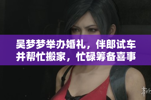 吴梦梦举办婚礼，伴郎试车并帮忙搬家，忙碌筹备喜事