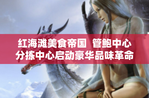 红海滩美食帝国  管鲍中心分拣中心启动豪华品味革命