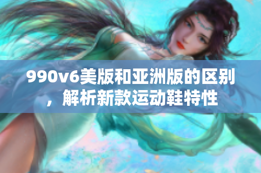990v6美版和亚洲版的区别，解析新款运动鞋特性