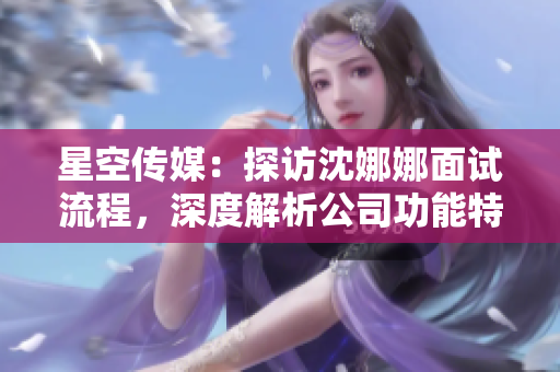 星空传媒：探访沈娜娜面试流程，深度解析公司功能特色