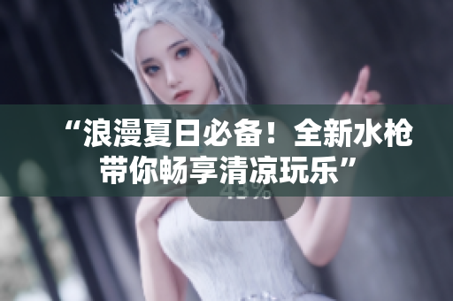 “浪漫夏日必备！全新水枪带你畅享清凉玩乐”