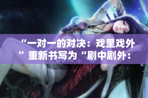 “一对一的对决：戏里戏外”重新书写为“剧中剧外：1v1精彩对决”