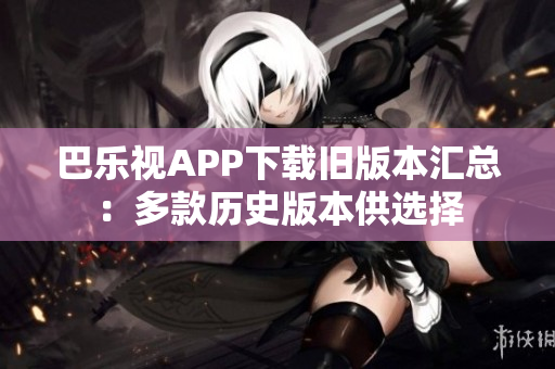 巴乐视APP下载旧版本汇总：多款历史版本供选择