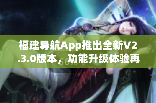 福建导航App推出全新V2.3.0版本，功能升级体验再升级