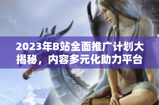 2023年B站全面推广计划大揭秘，内容多元化助力平台进一步发展