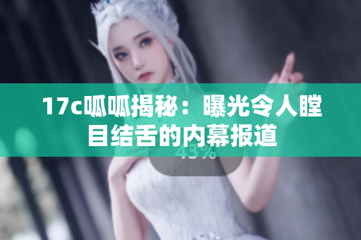 17c呱呱揭秘：曝光令人瞠目结舌的内幕报道