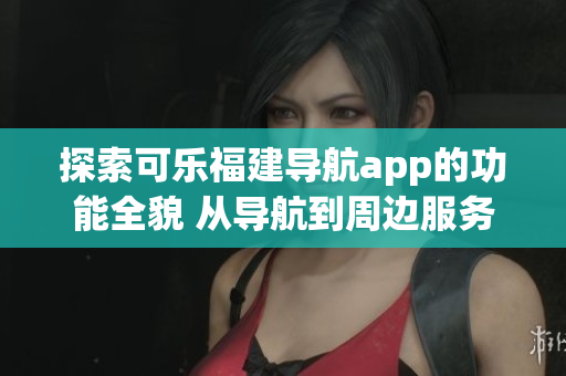 探索可乐福建导航app的功能全貌 从导航到周边服务一网打尽