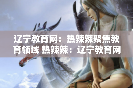 辽宁教育网：热辣辣聚焦教育领域 热辣辣：辽宁教育网络带您探索教育风向