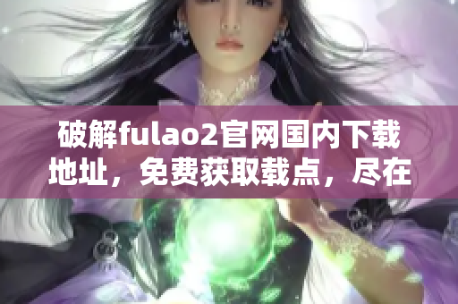 破解fulao2官网国内下载地址，免费获取载点，尽在重磅推荐