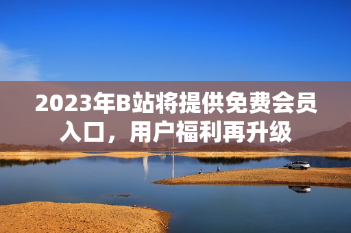 2023年B站将提供免费会员入口，用户福利再升级