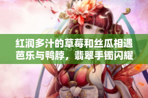 红润多汁的草莓和丝瓜相遇芭乐与鸭脖，翡翠手镯闪耀光芒