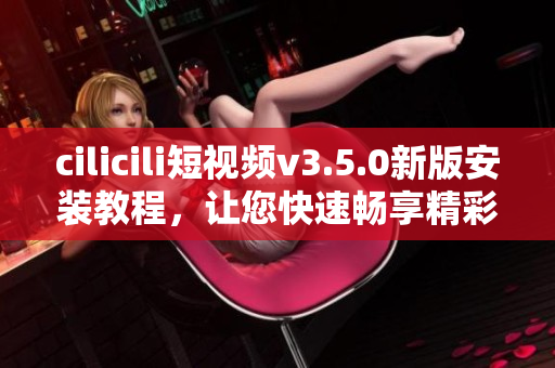 cilicili短视频v3.5.0新版安装教程，让您快速畅享精彩短视频分享