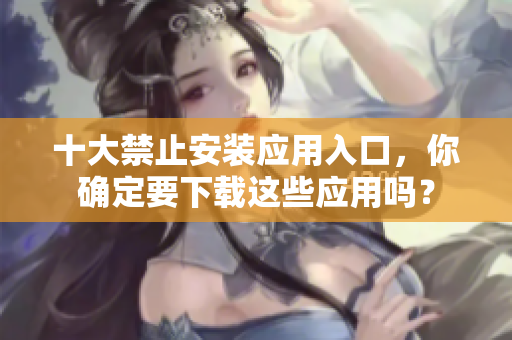 十大禁止安装应用入口，你确定要下载这些应用吗？