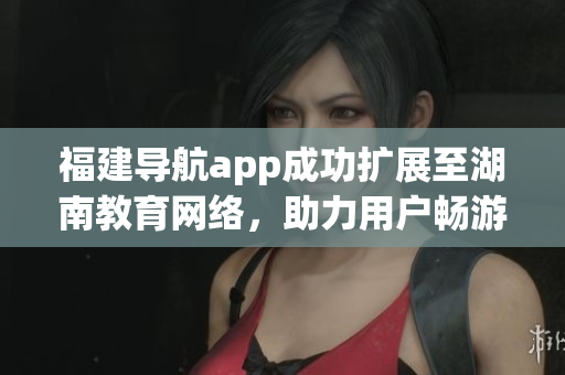 福建导航app成功扩展至湖南教育网络，助力用户畅游湖南教育资源