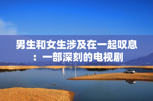 男生和女生涉及在一起叹息：一部深刻的电视剧