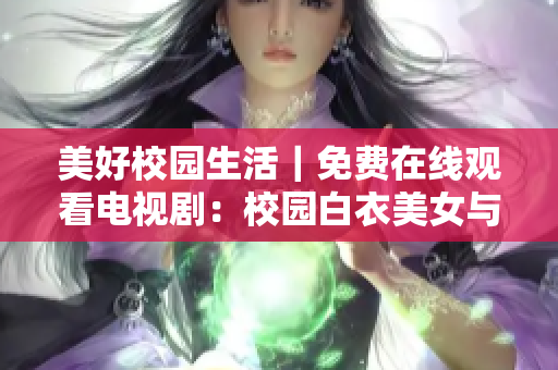 美好校园生活｜免费在线观看电视剧：校园白衣美女与迷人长腿男神的精彩故事