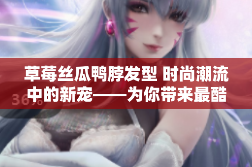 草莓丝瓜鸭脖发型 时尚潮流中的新宠——为你带来最酷发型灵感