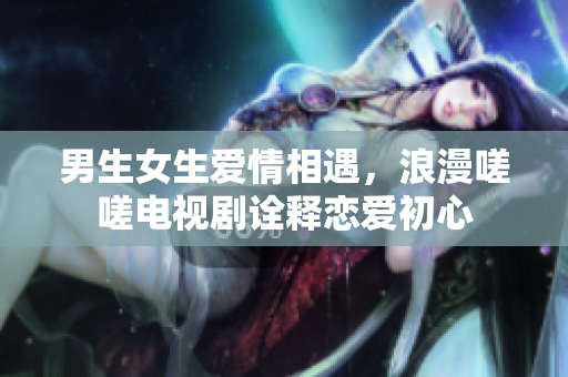 男生女生爱情相遇，浪漫嗟嗟电视剧诠释恋爱初心