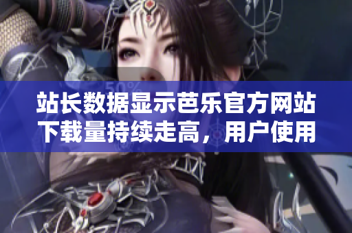 站长数据显示芭乐官方网站下载量持续走高，用户使用率大增
