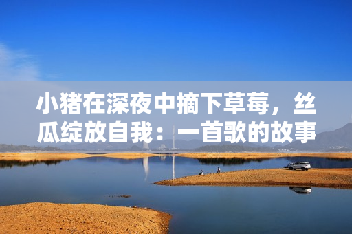 小猪在深夜中摘下草莓，丝瓜绽放自我：一首歌的故事