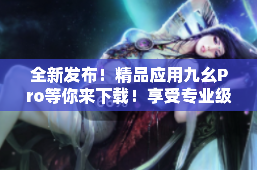 全新发布！精品应用九幺Pro等你来下载！享受专业级解锁体验