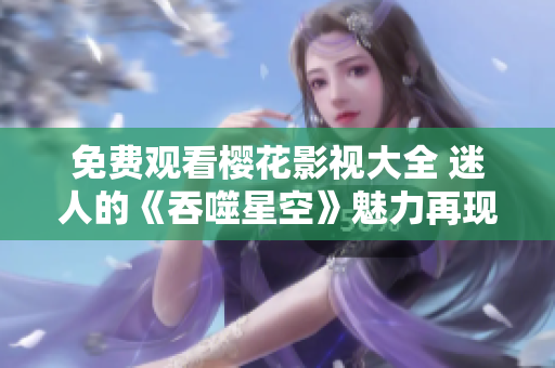 免费观看樱花影视大全 迷人的《吞噬星空》魅力再现