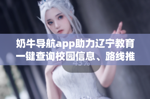 奶牛导航app助力辽宁教育一键查询校园信息、路线推荐、实用功能详解