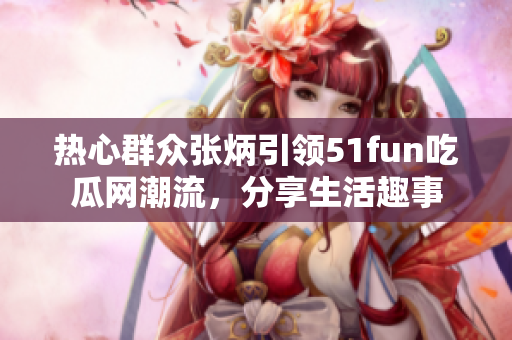 热心群众张炳引领51fun吃瓜网潮流，分享生活趣事