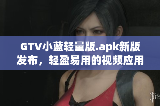 GTV小蓝轻量版.apk新版发布，轻盈易用的视频应用全新升级