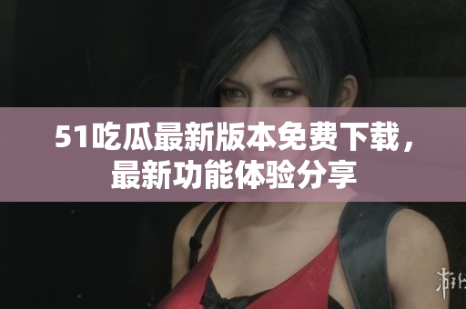 51吃瓜最新版本免费下载，最新功能体验分享