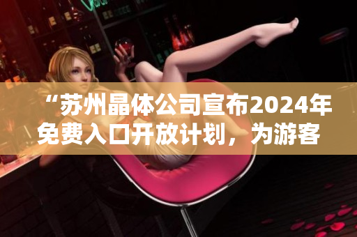 “苏州晶体公司宣布2024年免费入口开放计划，为游客提供全新体验！”