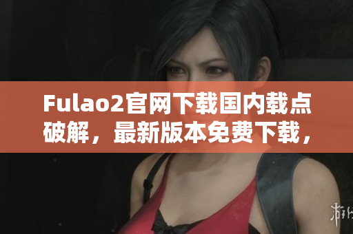 Fulao2官网下载国内载点破解，最新版本免费下载，安全可靠
