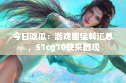 今日吃瓜：游戏圈猛料汇总，51cg10快来围观