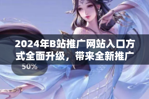 2024年B站推广网站入口方式全面升级，带来全新推广形式