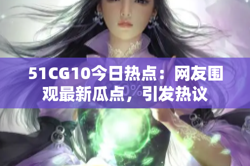 51CG10今日热点：网友围观最新瓜点，引发热议