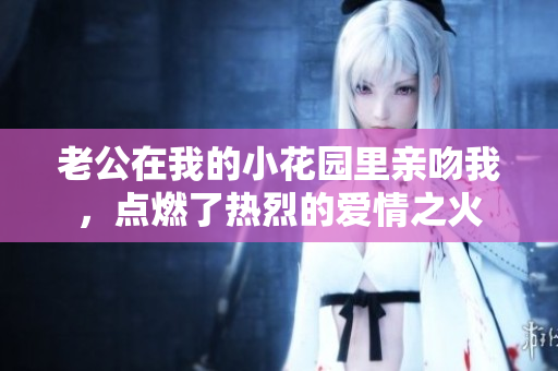 老公在我的小花园里亲吻我，点燃了热烈的爱情之火