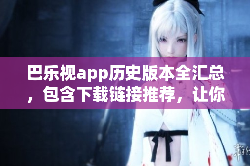 巴乐视app历史版本全汇总，包含下载链接推荐，让你轻松找到喜爱的版本