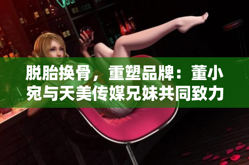 脱胎换骨，重塑品牌：董小宛与天美传媒兄妹共同致力于创新发展